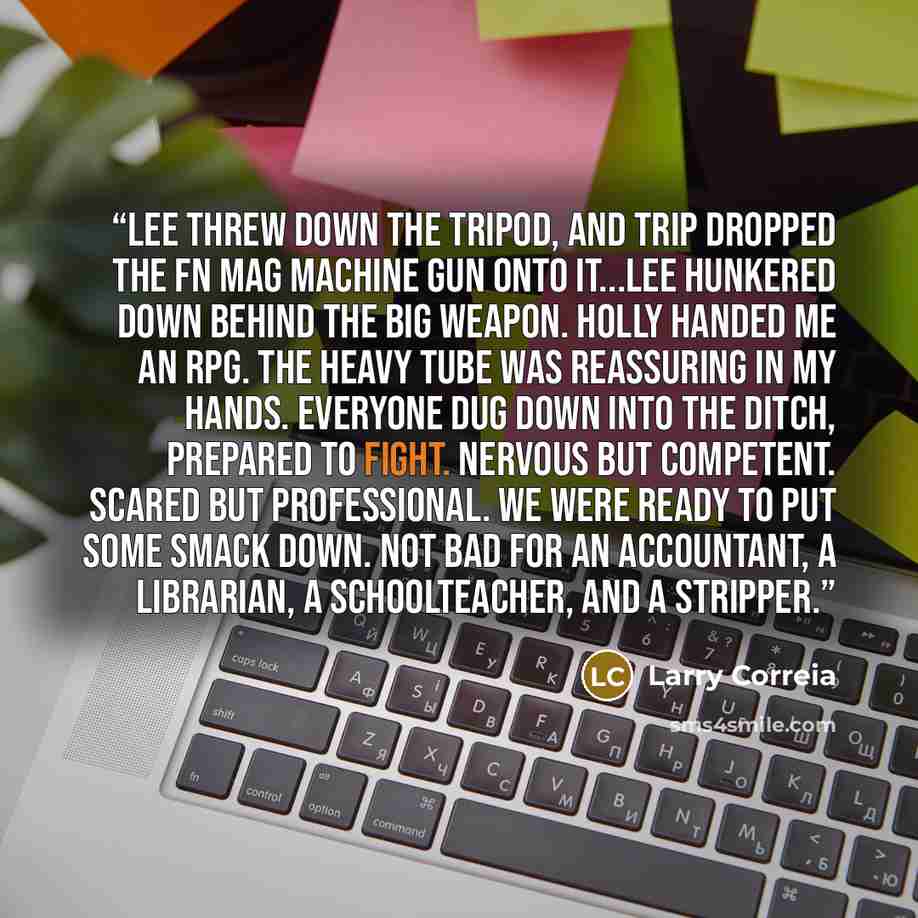 “Lee threw down the tripod, and Trip dropped the FN MAG machine gun onto it...Lee hunkered down behind the big weapon. Holly handed me an RPG. The heavy tube was reassuring in my hands. Everyone dug down into the ditch, prepared to fight. Nervous but competent. Scared but professional. We were…” quote by Larry Correia
