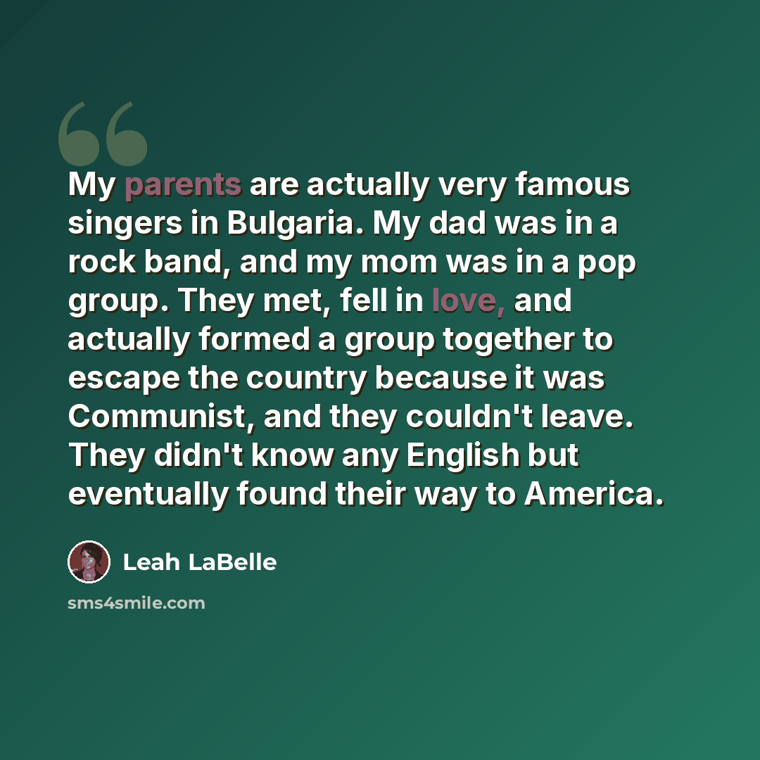 “My parents are actually very famous singers in Bulgaria. My dad was in a rock band, and my mom was in a pop group. They met, fell in love, and actually formed a group together to escape the country because it was Communist, and they couldn't leave. They didn't know any English but eventually found…” quote by Leah LaBelle