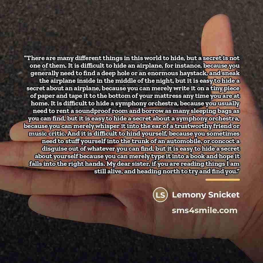 “There are many different things in this world to hide, but a secret is not one of them. It is difficult to hide an airplane, for instance, because you generally need to find a deep hole or an enormous haystack, and sneak the airplane inside in the middle of the night, but it is easy to hide a…” quote by Lemony Snicket