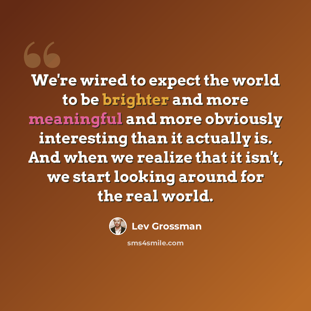 “We're wired to expect the world to be brighter and more meaningful and more obviously interesting than it actually is. And when we realize that it isn't, we start looking around for the real world.” quote by Lev Grossman