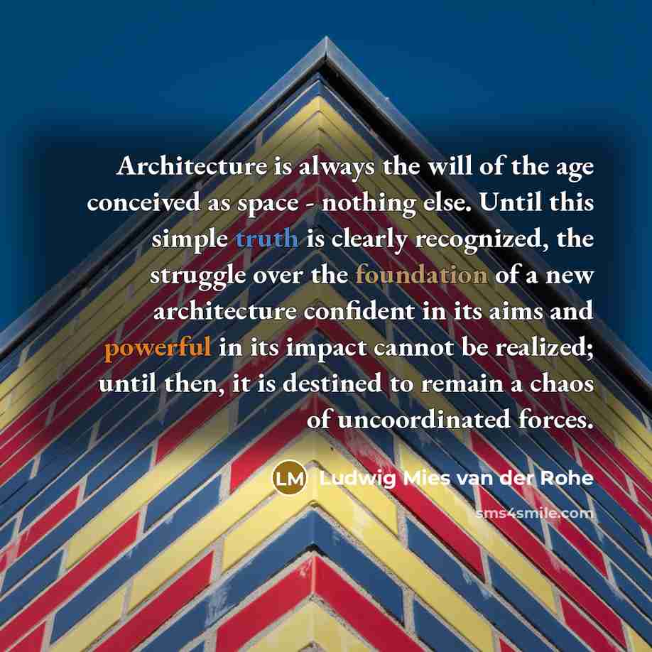 “Architecture is always the will of the age conceived as space - nothing else. Until this simple truth is clearly recognized, the struggle over the foundation of a new architecture confident in its aims and powerful in its impact cannot be realized; until then, it is destined to remain a chaos of…” quote by Ludwig Mies van der Rohe