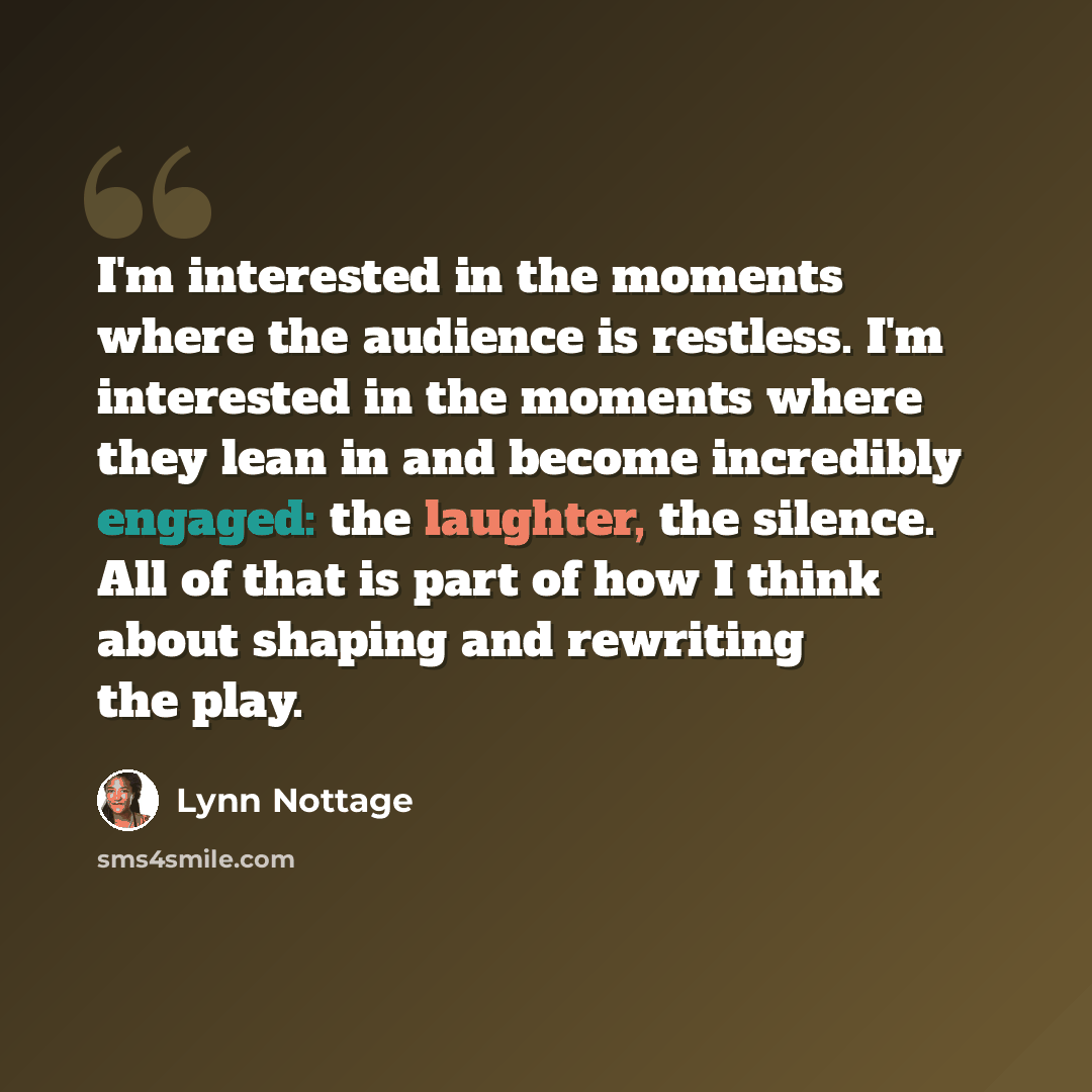 “I'm interested in the moments where the audience is restless. I'm interested in the moments where they lean in and become incredibly engaged: the laughter, the silence. All of that is part of how I think about shaping and rewriting the play.” quote by Lynn Nottage
