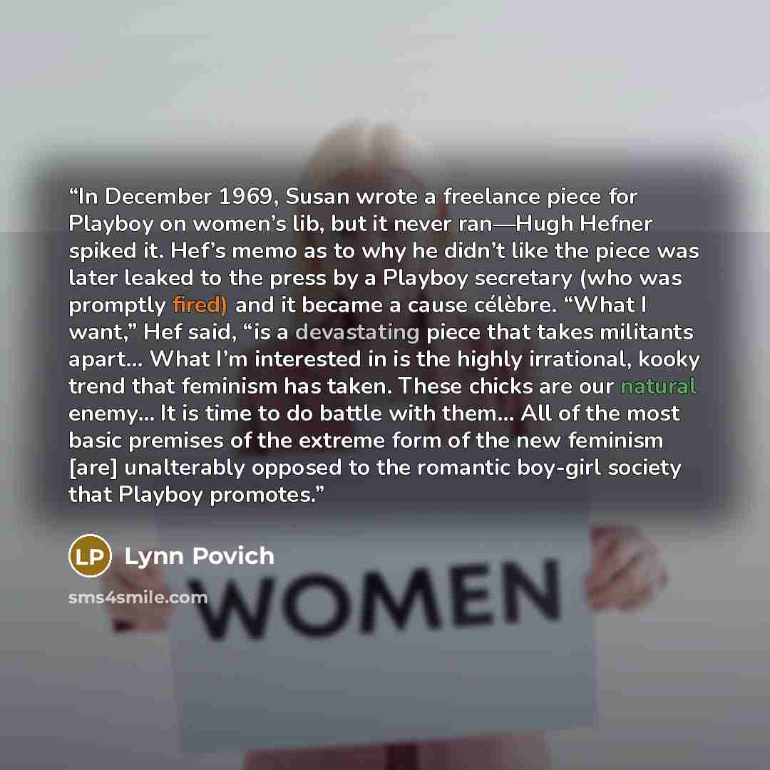 “In December 1969, Susan wrote a freelance piece for Playboy on women’s lib, but it never ran—Hugh Hefner spiked it. Hef’s memo as to why he didn’t like the piece was later leaked to the press by a Playboy secretary (who was promptly fired) and it became a cause célèbre. “What I want,” Hef said…” quote by Lynn Povich