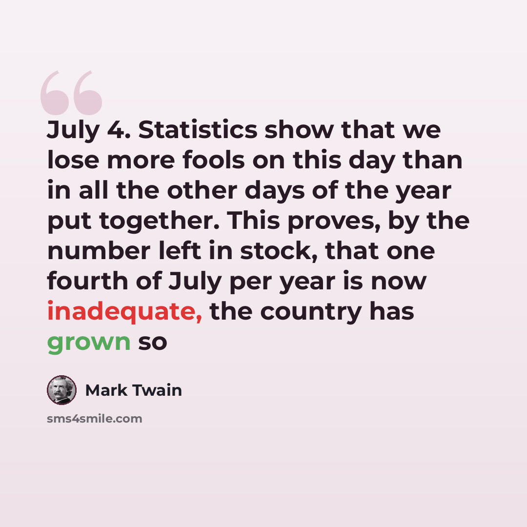 “July 4. Statistics show that we lose more fools on this day than in all the other days of the year put together. This proves, by the number left in stock, that one fourth of July per year is now inadequate, the country has grown so” quote by Mark Twain