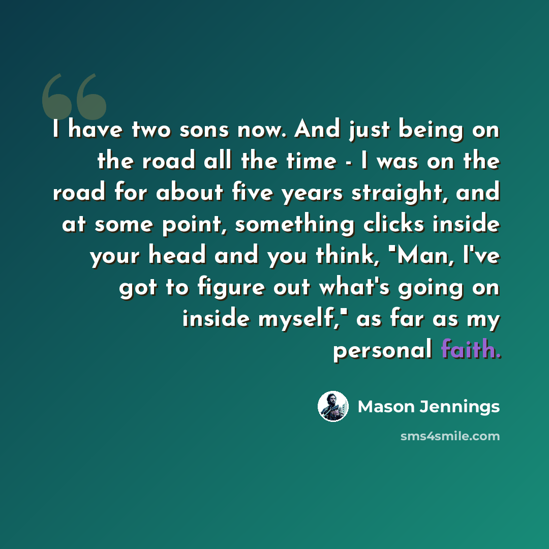 “I have two sons now. And just being on the road all the time - I was on the road for about five years straight, and at some point, something clicks inside your head and you think, "Man, I've got to figure out what's going on inside myself," as far as my personal faith.” quote by Mason Jennings
