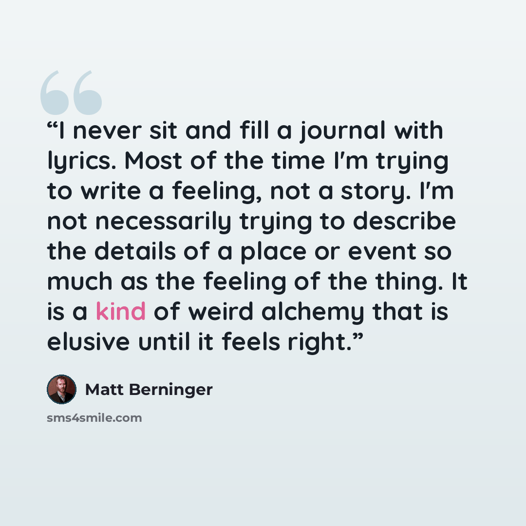 “I never sit and fill a journal with lyrics. Most of the time I'm trying to write a feeling, not a story. I'm not necessarily trying to describe the details of a place or event so much as the feeling of the thing. It is a kind of weird alchemy that is elusive until it feels right.” quote by Matt Berninger