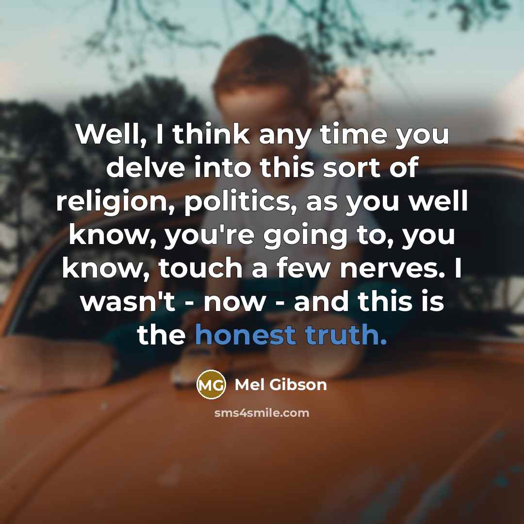 “Well, I think any time you delve into this sort of religion, politics, as you well know, you're going to, you know, touch a few nerves. I wasn't - now - and this is the honest truth.” quote by Mel Gibson