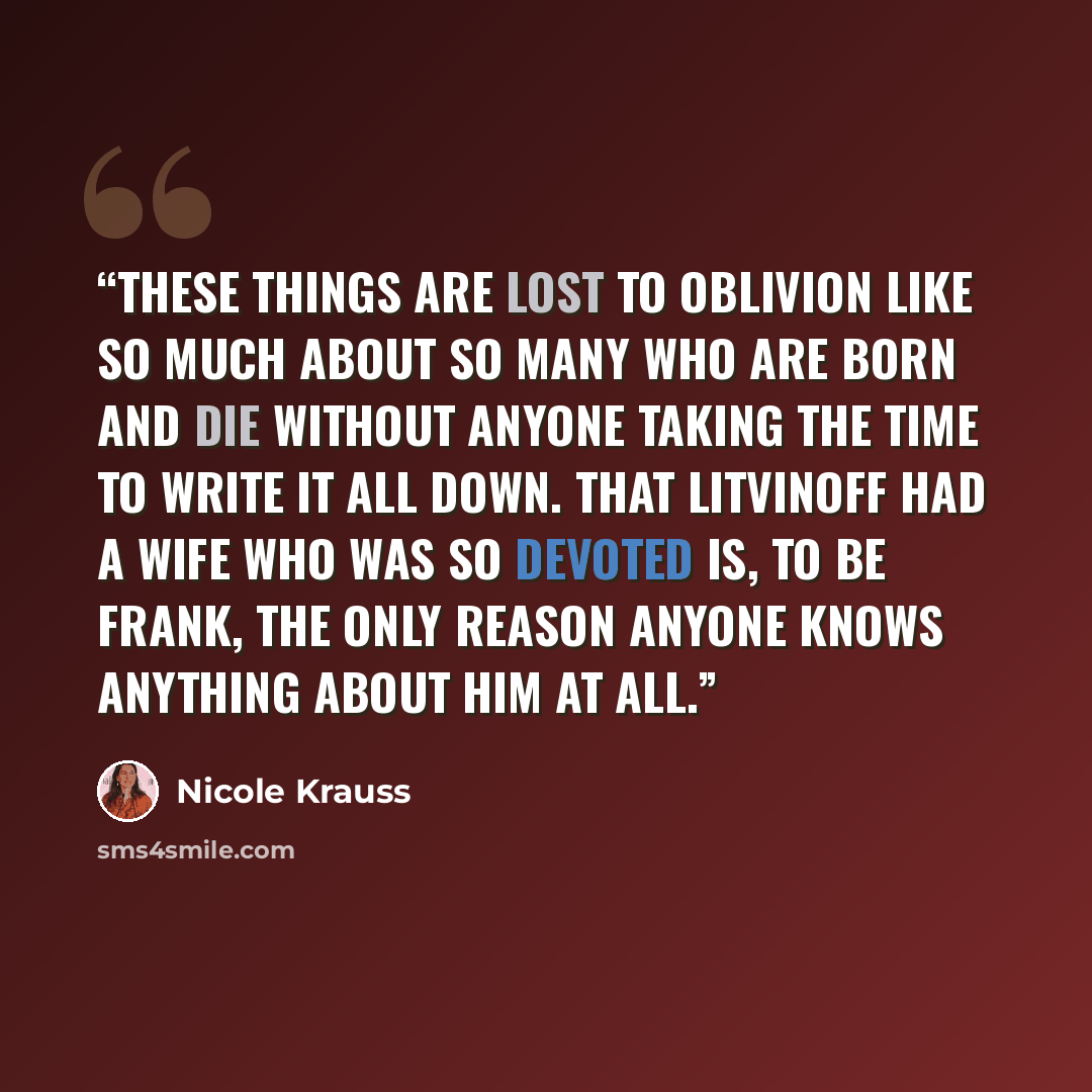 “These things are lost to oblivion like so much about so many who are born and die without anyone taking the time to write it all down. That Litvinoff had a wife who was so devoted is, to be frank, the only reason anyone knows anything about him at all.” quote by Nicole Krauss