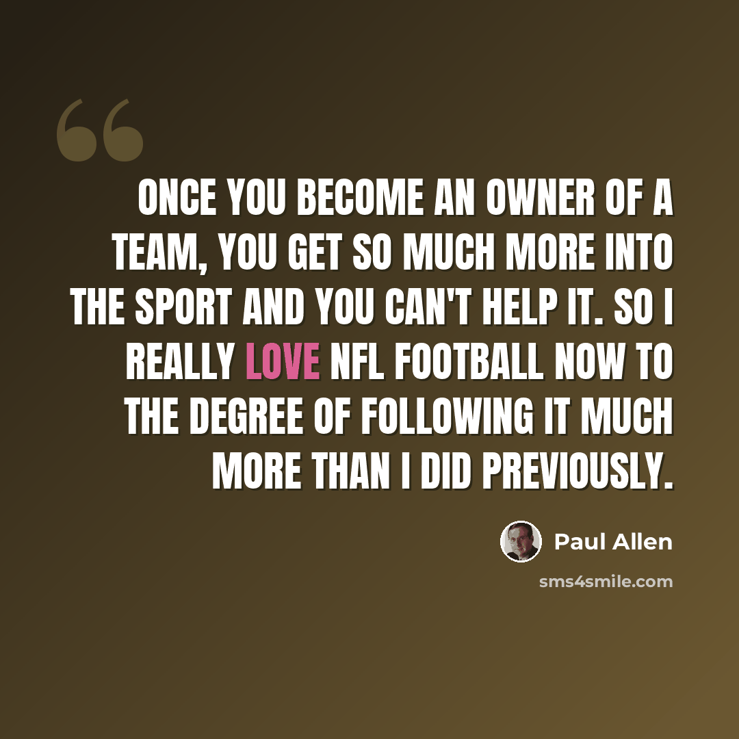 “Once you become an owner of a team, you get so much more into the sport and you can't help it. So I really love NFL football now to the degree of following it much more than I did previously.” quote by Paul Allen