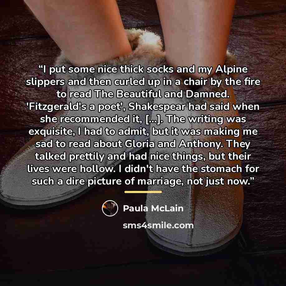 “I put some nice thick socks and my Alpine slippers and then curled up in a chair by the fire to read The Beautiful and Damned. 'Fitzgerald's a poet', Shakespear had said when she recommended it, […]. The writing was exquisite, I had to admit, but it was making me sad to read about Gloria and…” quote by Paula McLain