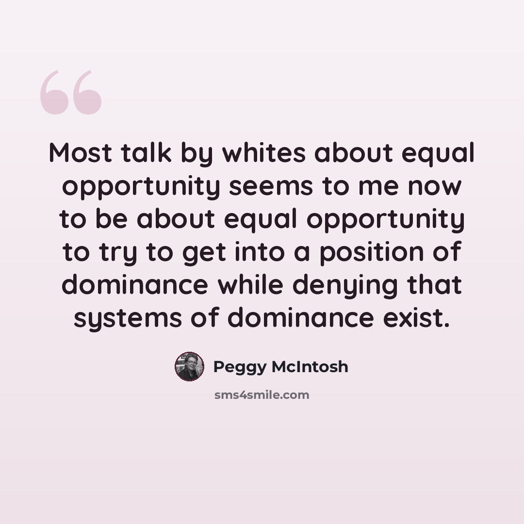 “Most talk by whites about equal opportunity seems to me now to be about equal opportunity to try to get into a position of dominance while denying that systems of dominance exist.” quote by Peggy McIntosh