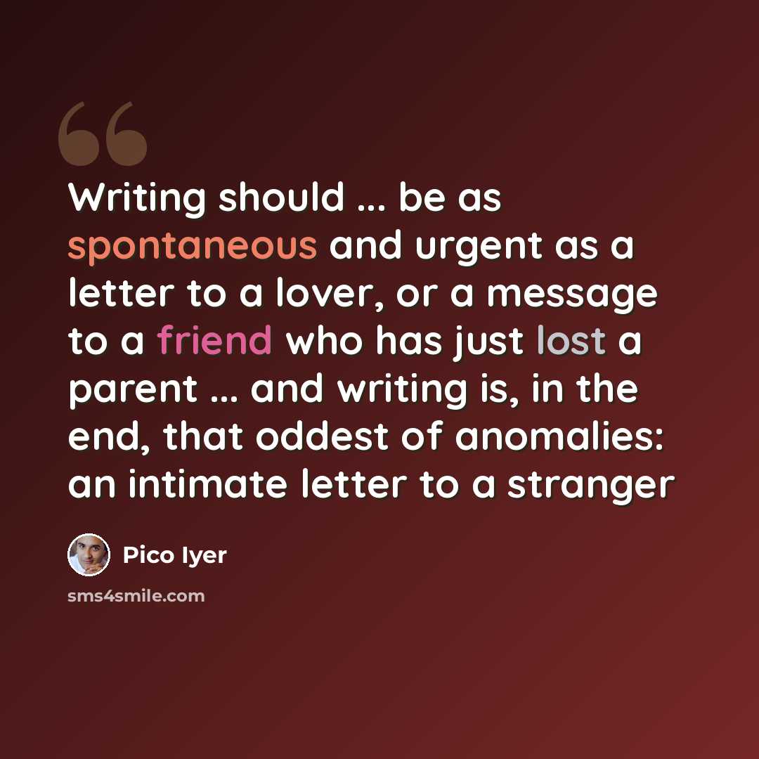 “Writing should ... be as spontaneous and urgent as a letter to a lover, or a message to a friend who has just lost a parent ... and writing is, in the end, that oddest of anomalies: an intimate letter to a stranger” quote by Pico Iyer