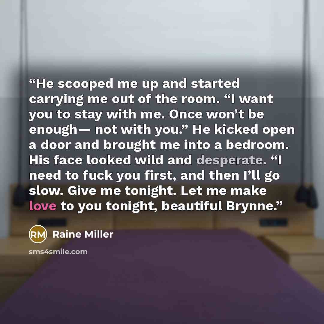 “He scooped me up and started carrying me out of the room. “I want you to stay with me. Once won’t be enough— not with you.” He kicked open a door and brought me into a bedroom. His face looked wild and desperate. “I need to fuck you first, and then I’ll go slow. Give me tonight. Let me make love…” quote by Raine Miller