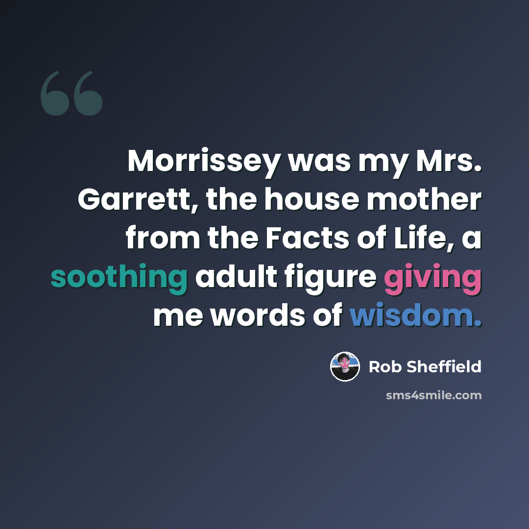 “Morrissey was my Mrs. Garrett, the house mother from the Facts of Life, a soothing adult figure giving me words of wisdom.” quote by Rob Sheffield