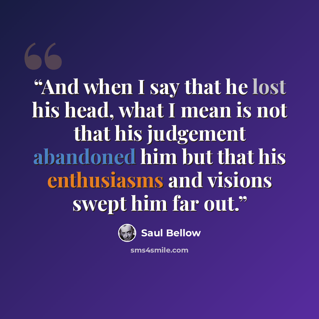 “And when I say that he lost his head, what I mean is not that his judgement abandoned him but that his enthusiasms and visions swept him far out.” quote by Saul Bellow