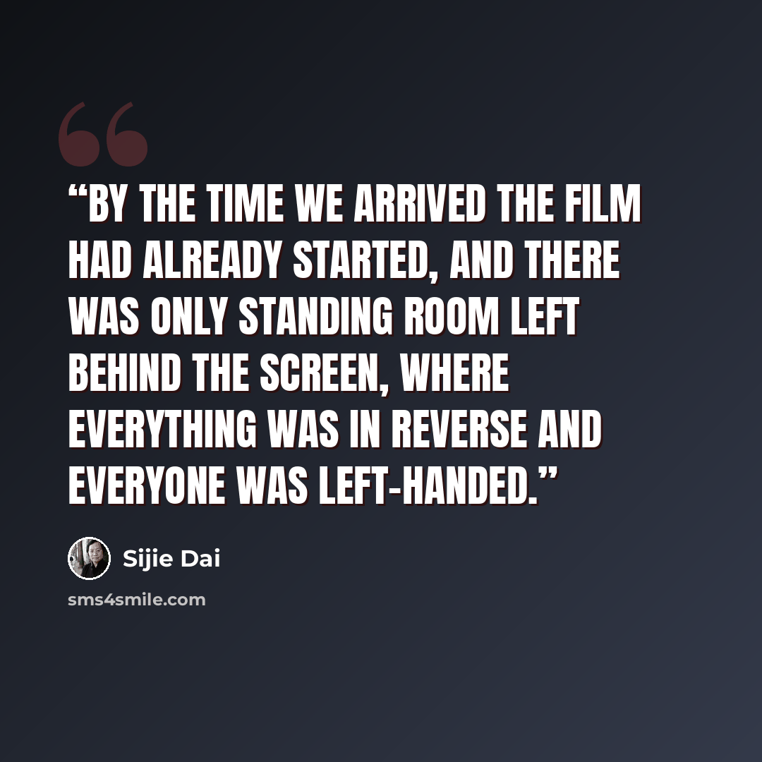 “By the time we arrived the film had already started, and there was only standing room left behind the screen, where everything was in reverse and everyone was left-handed.” quote by Sijie Dai