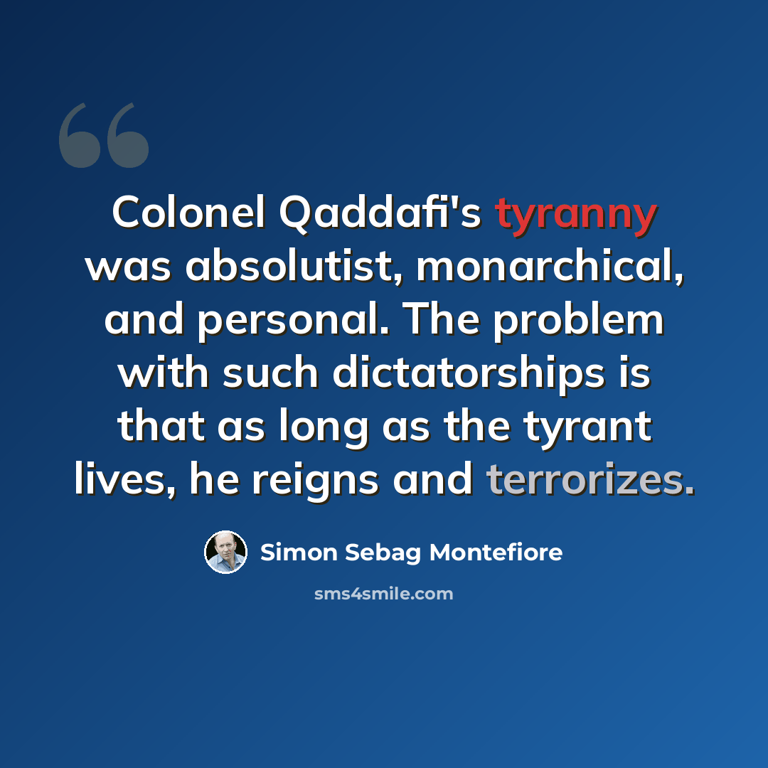 “Colonel Qaddafi's tyranny was absolutist, monarchical, and personal. The problem with such dictatorships is that as long as the tyrant lives, he reigns and terrorizes.” quote by Simon Sebag Montefiore