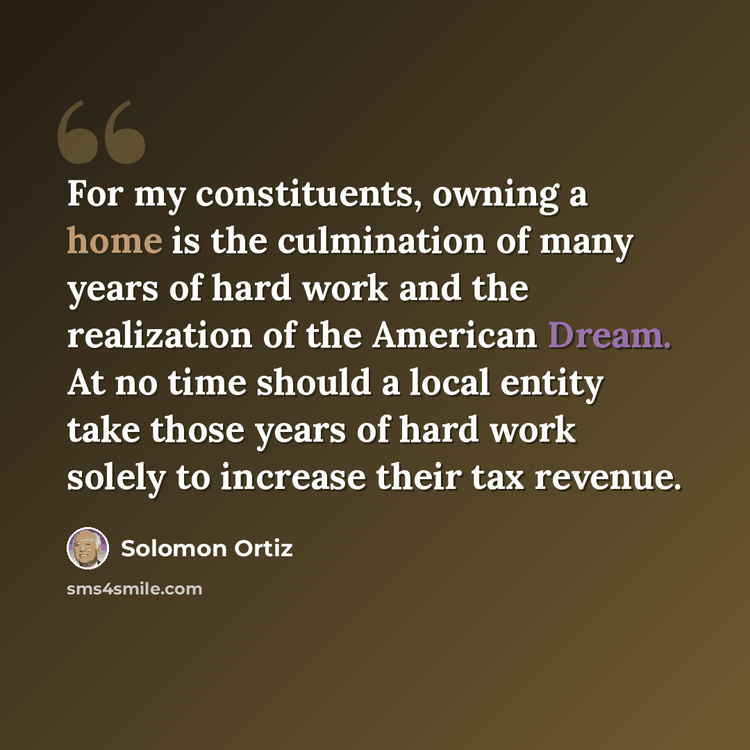 “For my constituents, owning a home is the culmination of many years of hard work and the realization of the American Dream. At no time should a local entity take those years of hard work solely to increase their tax revenue.” quote by Solomon Ortiz