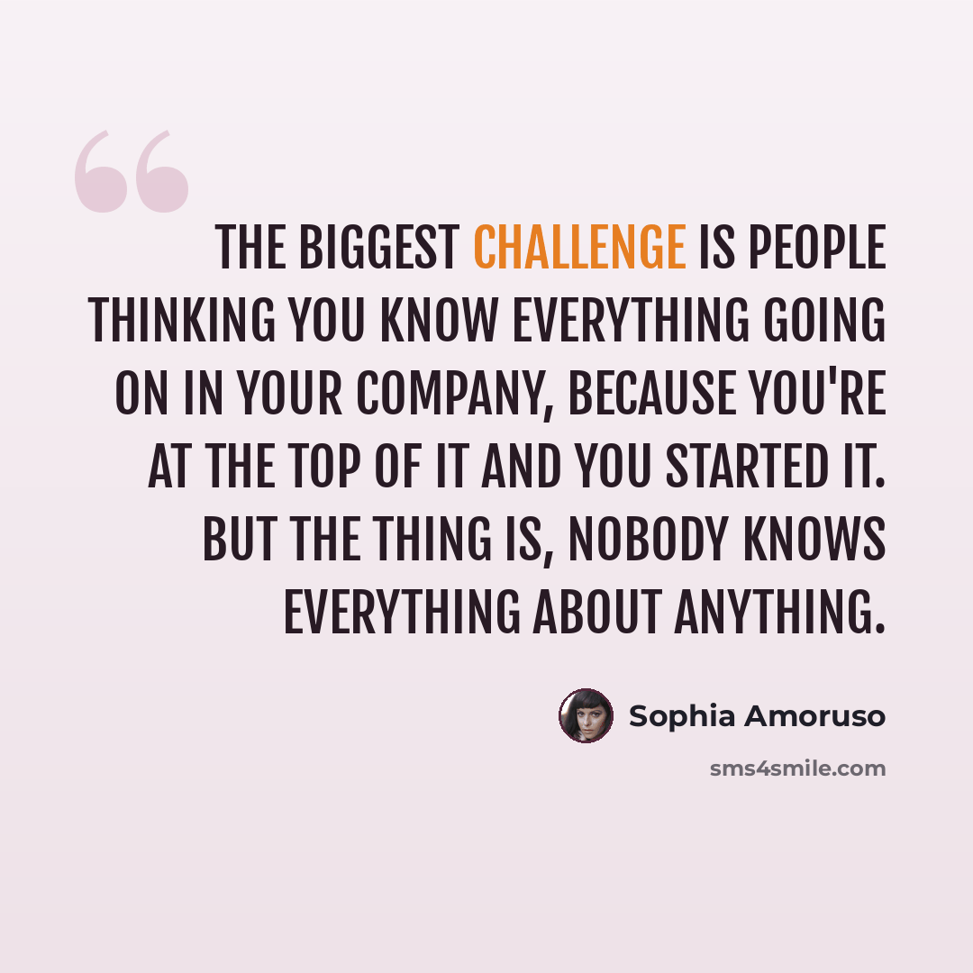“The biggest challenge is people thinking you know everything going on in your company, because you're at the top of it and you started it. But the thing is, nobody knows everything about anything.” quote by Sophia Amoruso