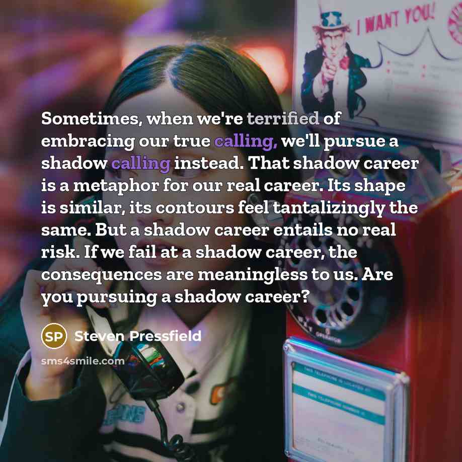 “Sometimes, when we're terrified of embracing our true calling, we'll pursue a shadow calling instead. That shadow career is a metaphor for our real career. Its shape is similar, its contours feel tantalizingly the same. But a shadow career entails no real risk. If we fail at a shadow career, the…” quote by Steven Pressfield