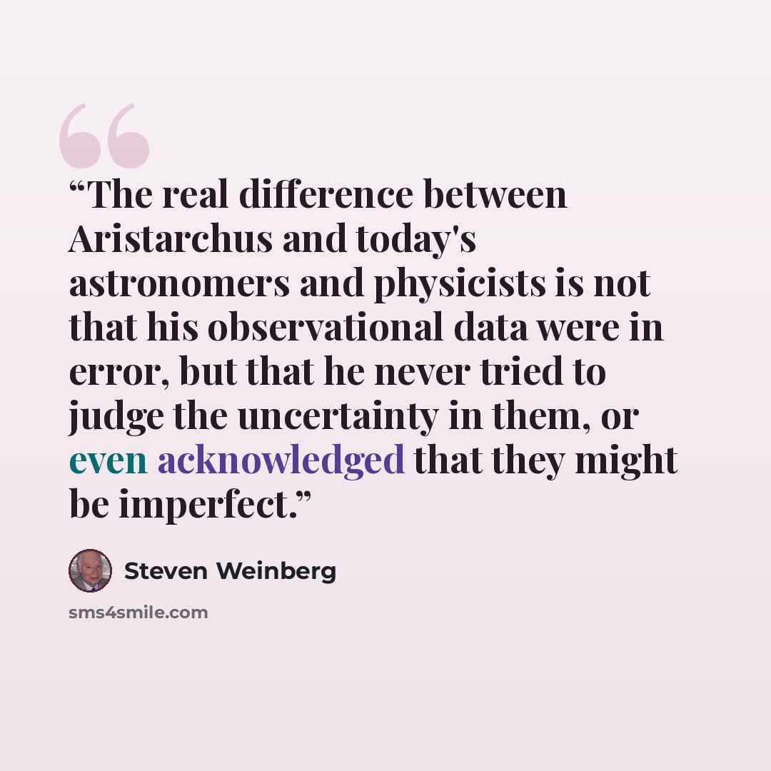 “The real difference between Aristarchus and today's astronomers and physicists is not that his observational data were in error, but that he never tried to judge the uncertainty in them, or even acknowledged that they might be imperfect.” quote by Steven Weinberg
