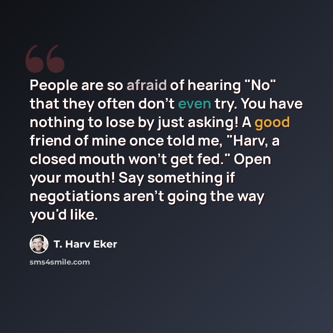 “People are so afraid of hearing "No" that they often don't even try. You have nothing to lose by just asking! A good friend of mine once told me, "Harv, a closed mouth won't get fed." Open your mouth! Say something if negotiations aren't going the way you'd like.” quote by T. Harv Eker