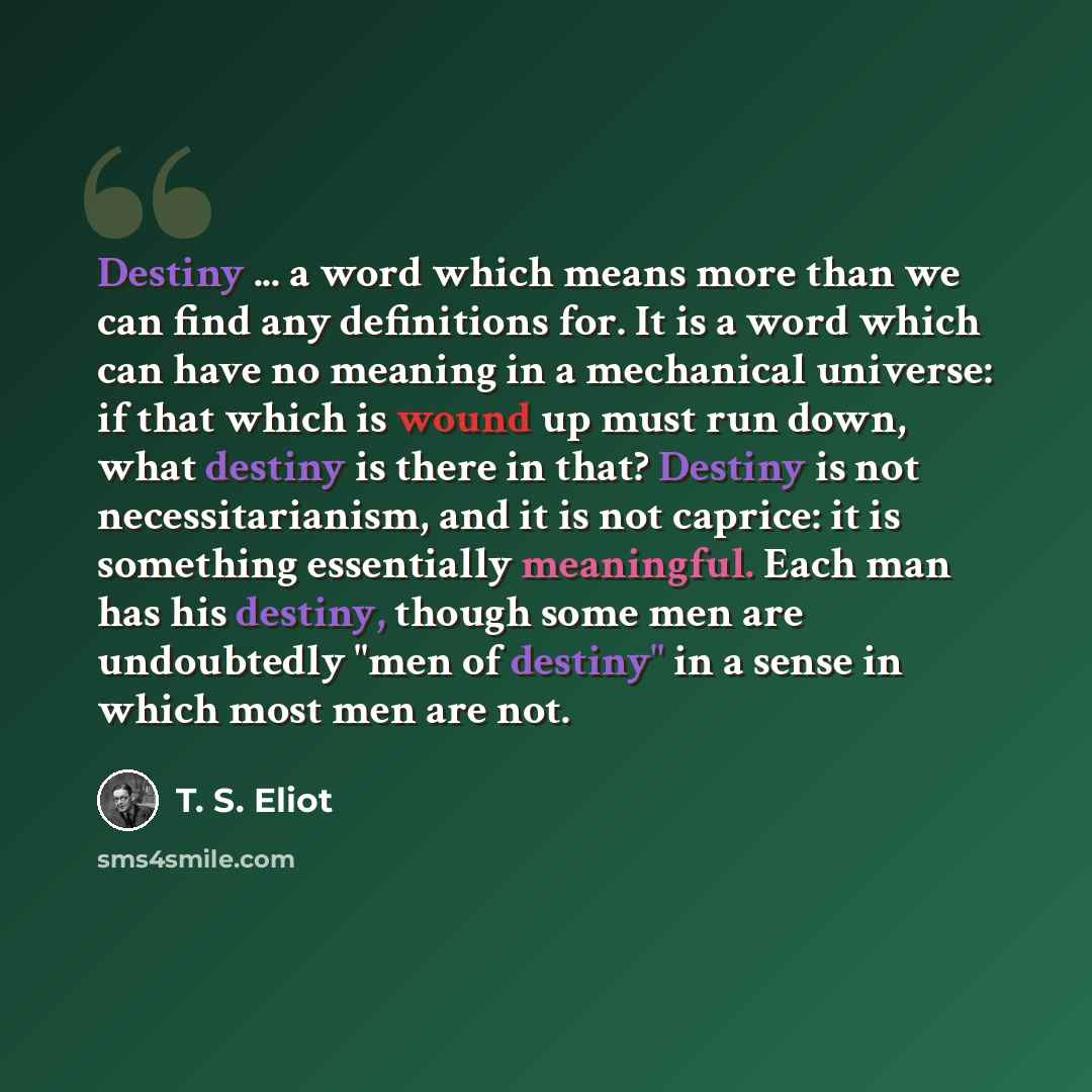 “Destiny ... a word which means more than we can find any definitions for. It is a word which can have no meaning in a mechanical universe: if that which is wound up must run down, what destiny is there in that? Destiny is not necessitarianism, and it is not caprice: it is something essentially…” quote by T. S. Eliot