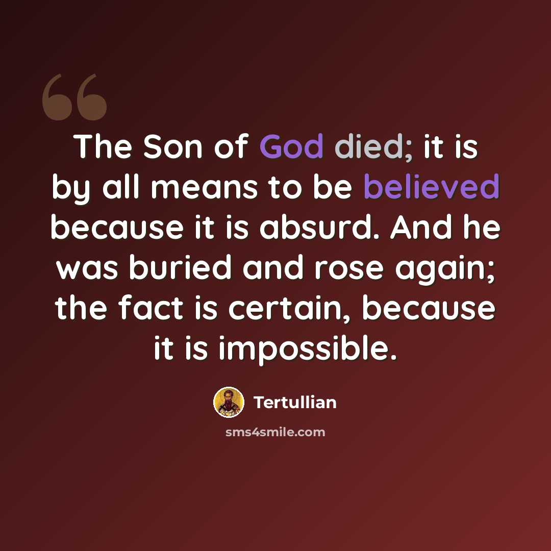 “The Son of God died; it is by all means to be believed because it is absurd. And he was buried and rose again; the fact is certain, because it is impossible.” quote by Tertullian