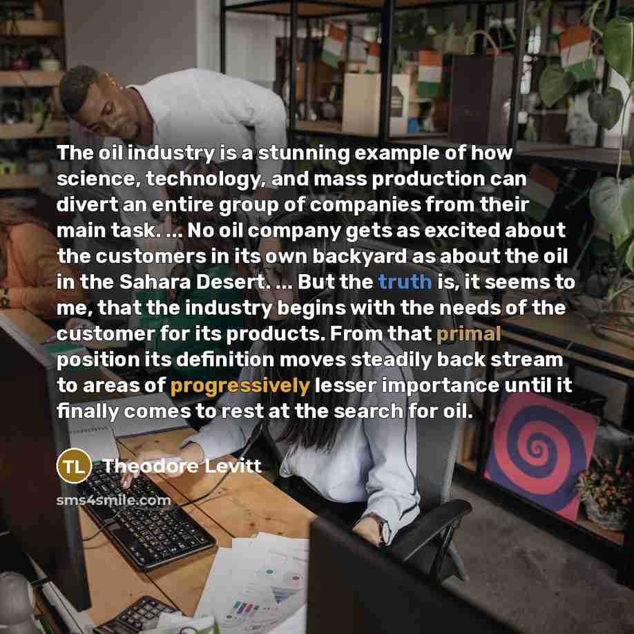 “The oil industry is a stunning example of how science, technology, and mass production can divert an entire group of companies from their main task. ... No oil company gets as excited about the customers in its own backyard as about the oil in the Sahara Desert. ... But the truth is, it seems to…” quote by Theodore Levitt