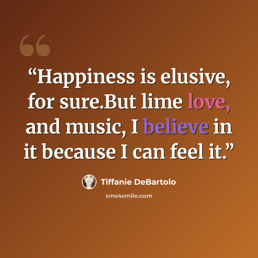 “Happiness is elusive, for sure.But lime love, and music, I believe in it because I can feel it.” quote by Tiffanie DeBartolo