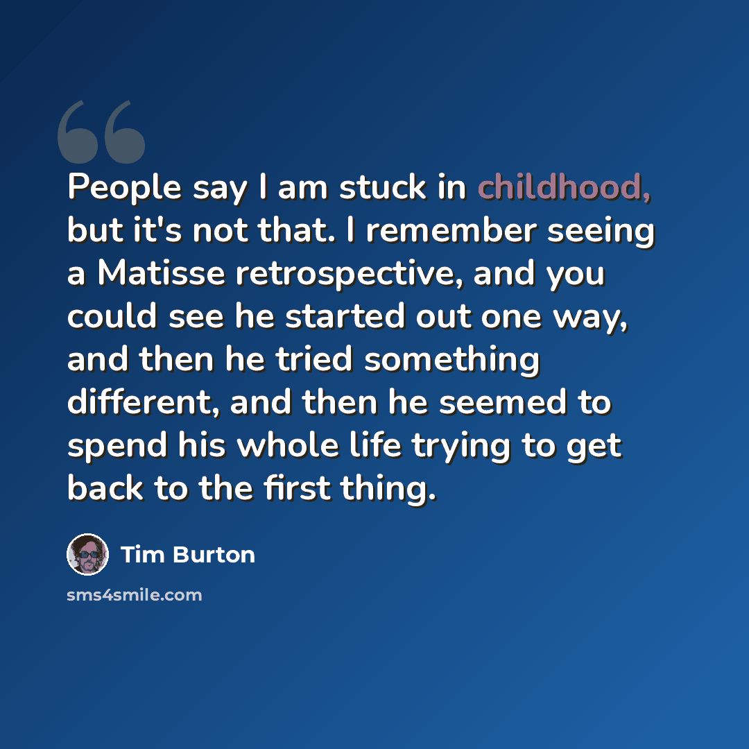 “People say I am stuck in childhood, but it's not that. I remember seeing a Matisse retrospective, and you could see he started out one way, and then he tried something different, and then he seemed to spend his whole life trying to get back to the first thing.” quote by Tim Burton