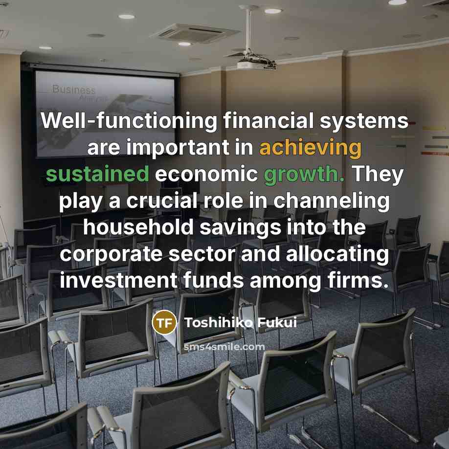 “Well-functioning financial systems are important in achieving sustained economic growth. They play a crucial role in channeling household savings into the corporate sector and allocating investment funds among firms.” quote by Toshihiko Fukui