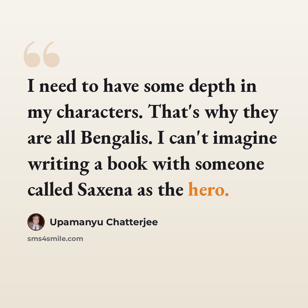 “I need to have some depth in my characters. That's why they are all Bengalis. I can't imagine writing a book with someone called Saxena as the hero.” quote by Upamanyu Chatterjee