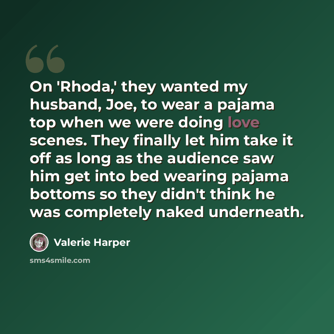“On 'Rhoda,' they wanted my husband, Joe, to wear a pajama top when we were doing love scenes. They finally let him take it off as long as the audience saw him get into bed wearing pajama bottoms so they didn't think he was completely naked underneath.” quote by Valerie Harper