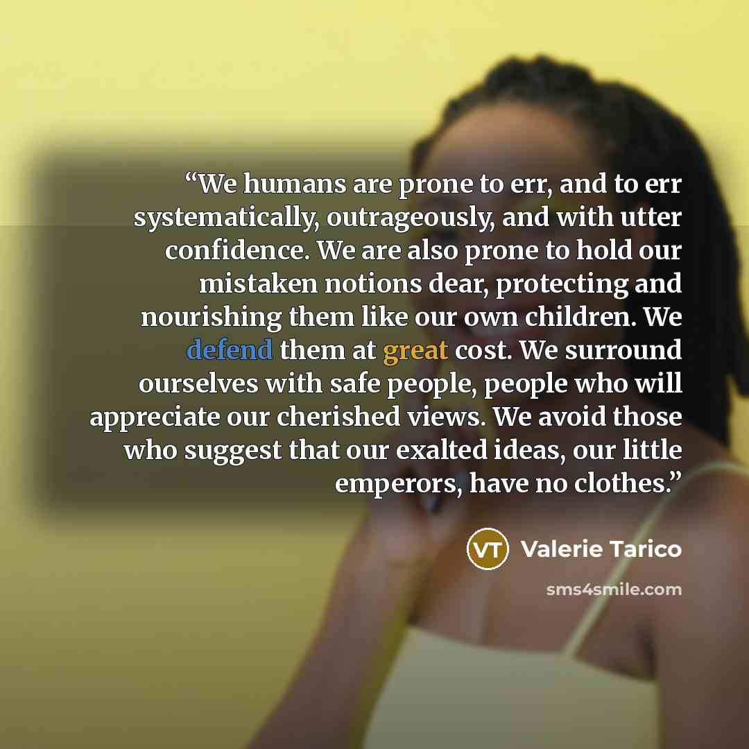 “We humans are prone to err, and to err systematically, outrageously, and with utter confidence. We are also prone to hold our mistaken notions dear, protecting and nourishing them like our own children. We defend them at great cost. We surround ourselves with safe people, people who will…” quote by Valerie Tarico