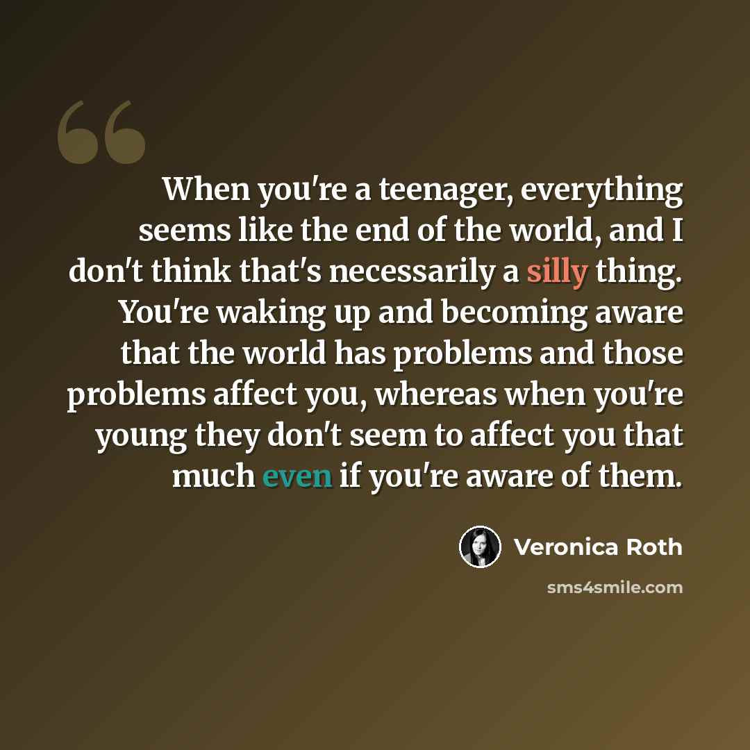 “When you're a teenager, everything seems like the end of the world, and I don't think that's necessarily a silly thing. You're waking up and becoming aware that the world has problems and those problems affect you, whereas when you're young they don't seem to affect you that much even if you're…” quote by Veronica Roth