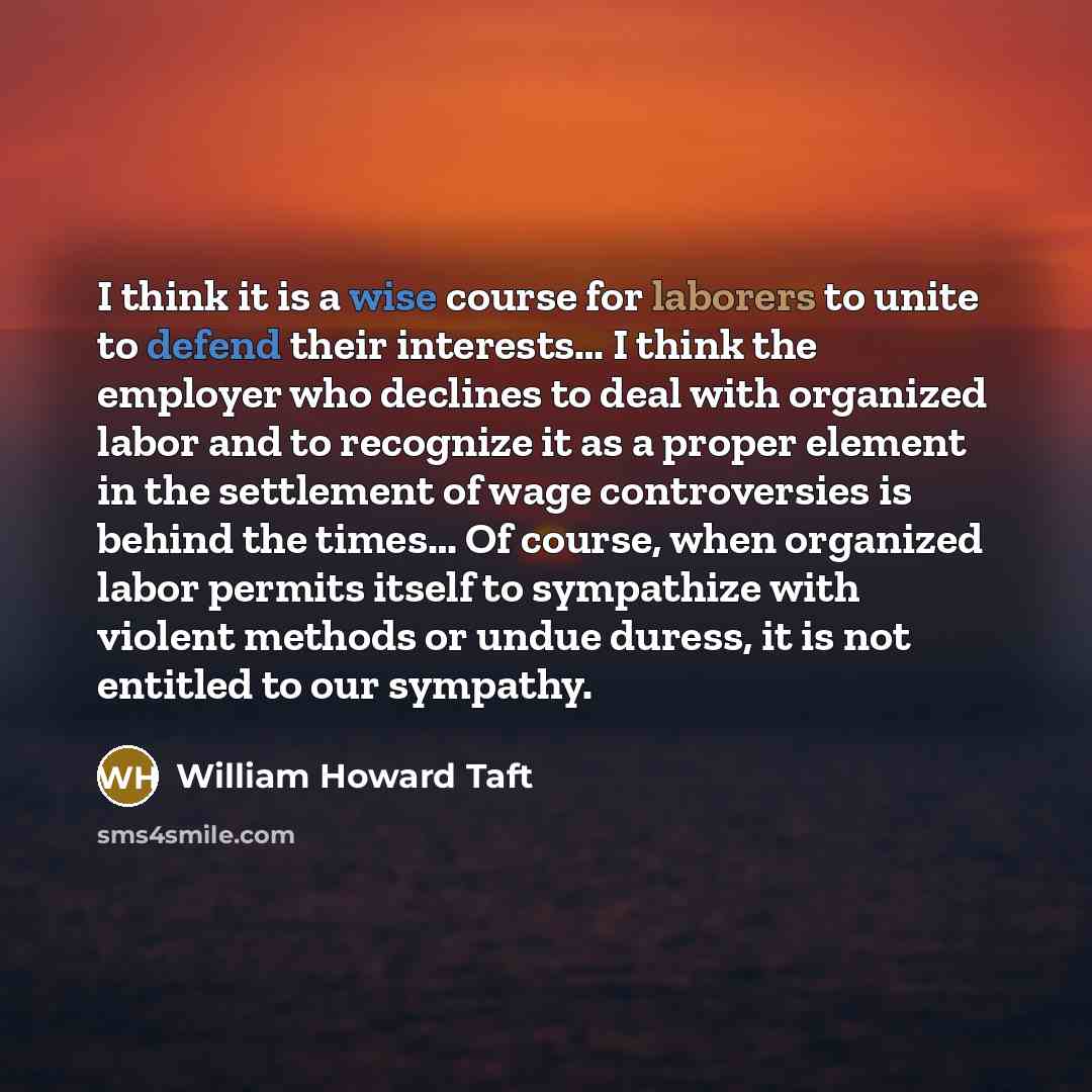 “I think it is a wise course for laborers to unite to defend their interests… I think the employer who declines to deal with organized labor and to recognize it as a proper element in the settlement of wage controversies is behind the times… Of course, when organized labor permits itself to…” quote by William Howard Taft