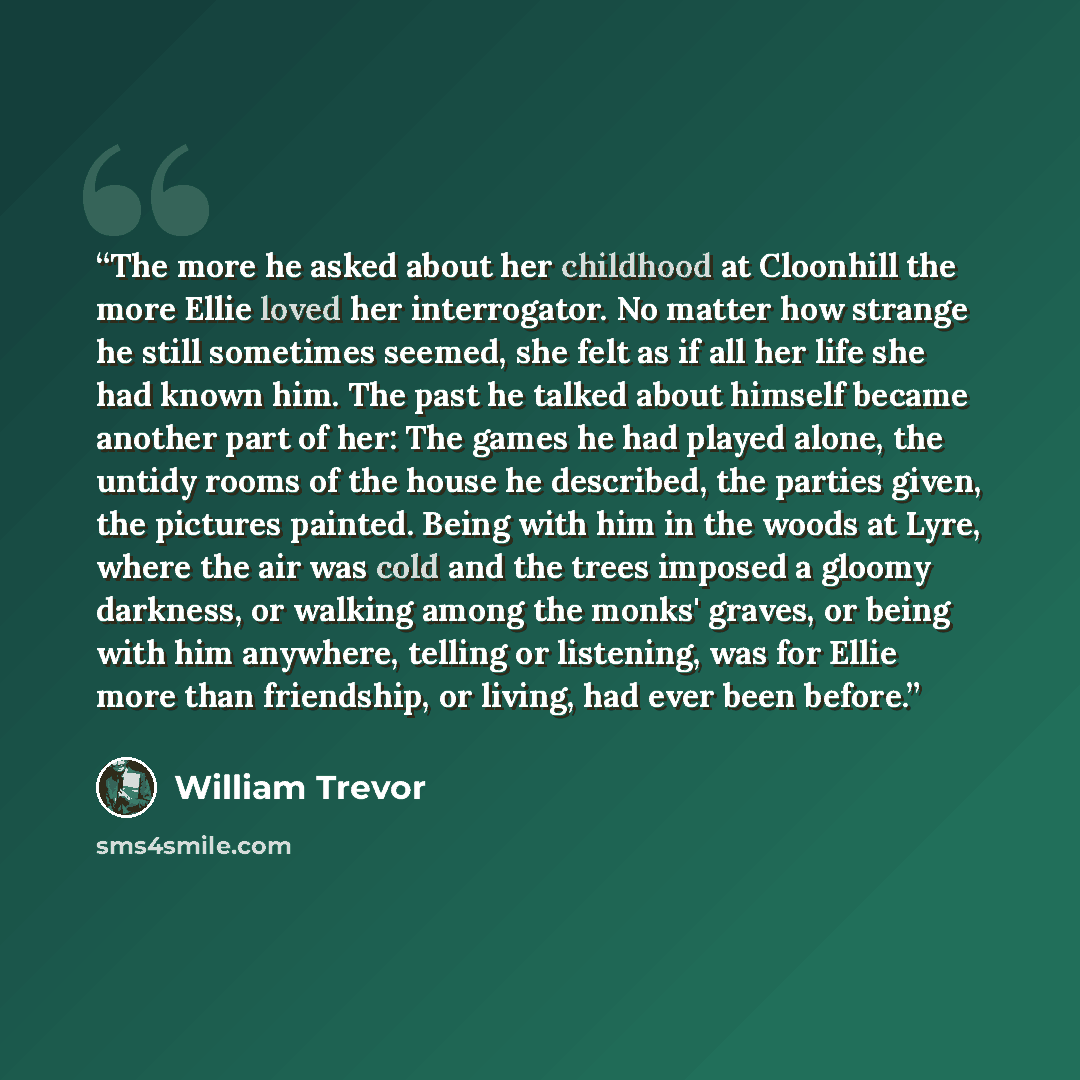 “The more he asked about her childhood at Cloonhill the more Ellie loved her interrogator. No matter how strange he still sometimes seemed, she felt as if all her life she had known him. The past he talked about himself became another part of her: The games he had played alone, the untidy rooms of…” quote by William Trevor