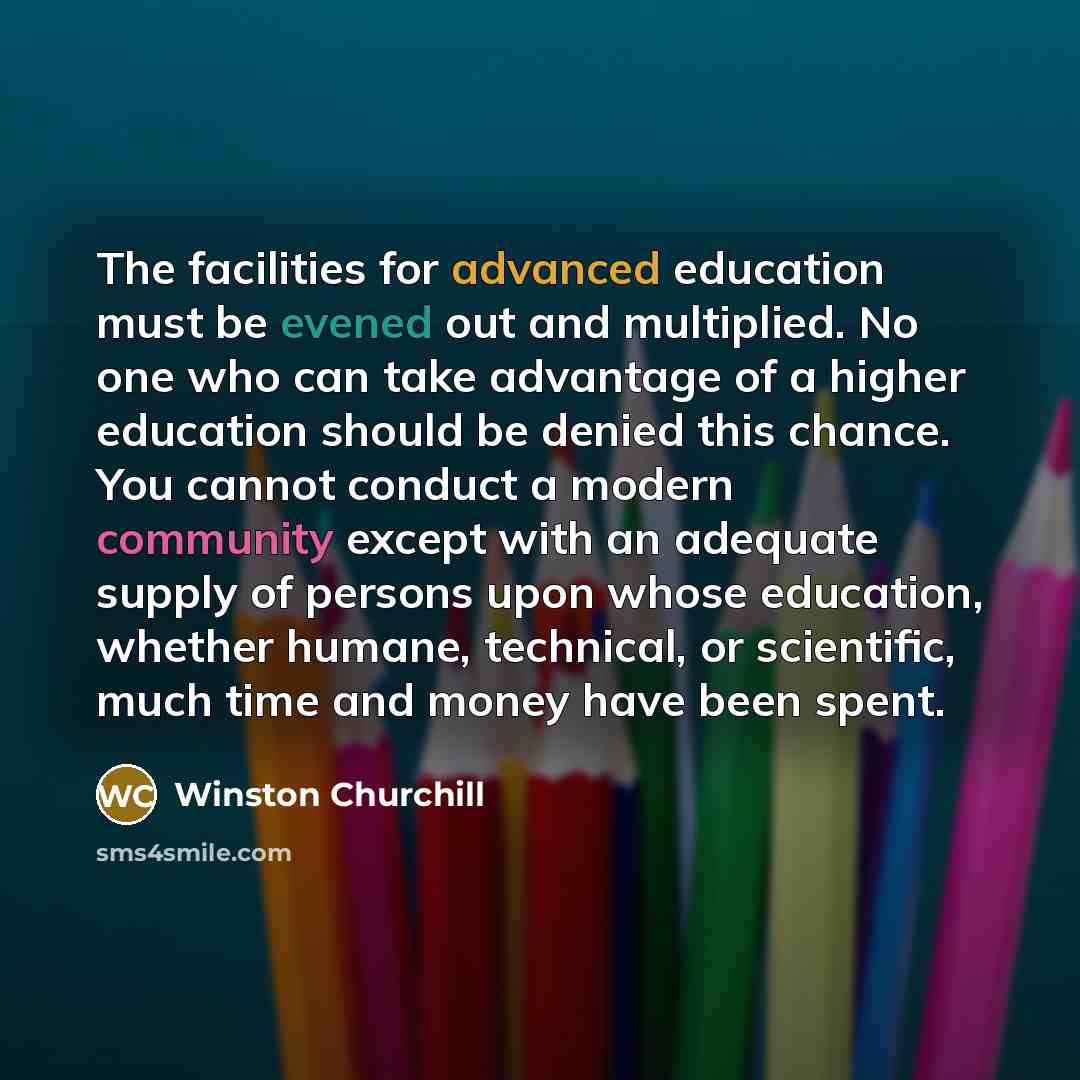 “The facilities for advanced education must be evened out and multiplied. No one who can take advantage of a higher education should be denied this chance. You cannot conduct a modern community except with an adequate supply of persons upon whose education, whether humane, technical, or scientific…” quote by Winston Churchill