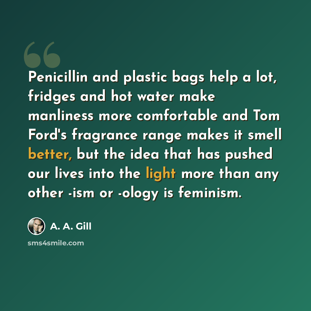“Penicillin and plastic bags help a lot, fridges and hot water make manliness more comfortable and Tom Ford's fragrance range makes it smell better, but the idea that has pushed our lives into the light more than any other -ism or -ology is feminism.” quote by A. A. Gill