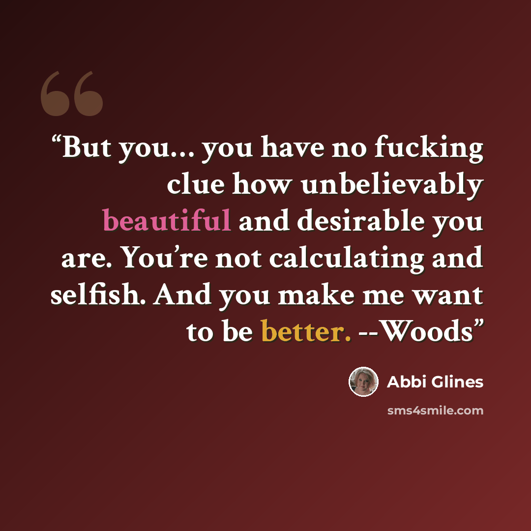 “But you… you have no fucking clue how unbelievably beautiful and desirable you are. You’re not calculating and selfish. And you make me want to be better. --Woods” quote by Abbi Glines
