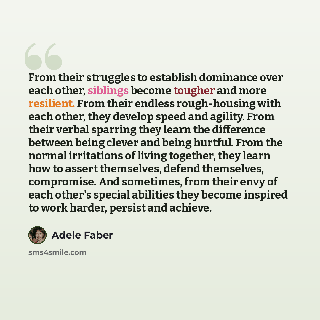 “From their struggles to establish dominance over each other, siblings become tougher and more resilient. From their endless rough-housing with each other, they develop speed and agility. From their verbal sparring they learn the difference between being clever and being hurtful. From the normal…” quote by Adele Faber