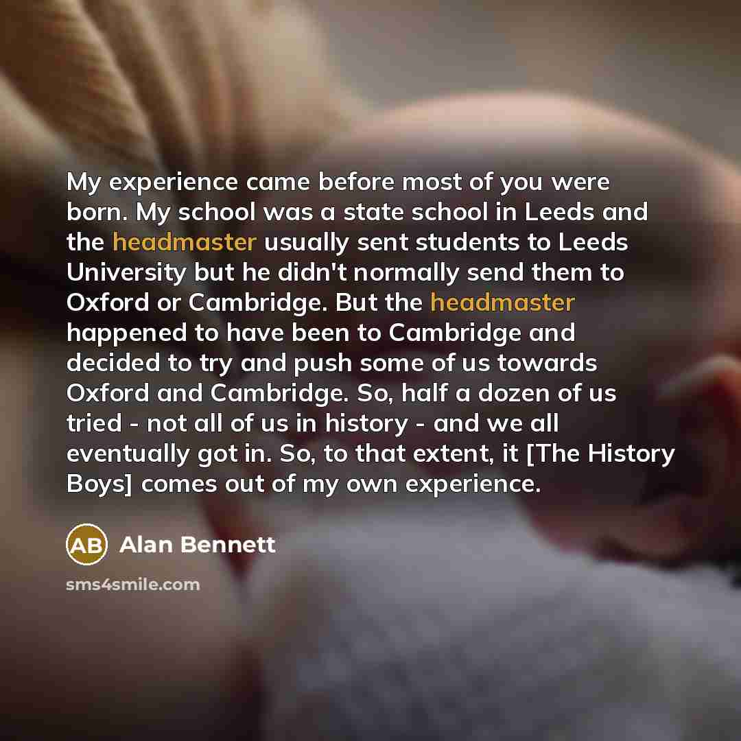 “My experience came before most of you were born. My school was a state school in Leeds and the headmaster usually sent students to Leeds University but he didn't normally send them to Oxford or Cambridge. But the headmaster happened to have been to Cambridge and decided to try and push some of us…” quote by Alan Bennett