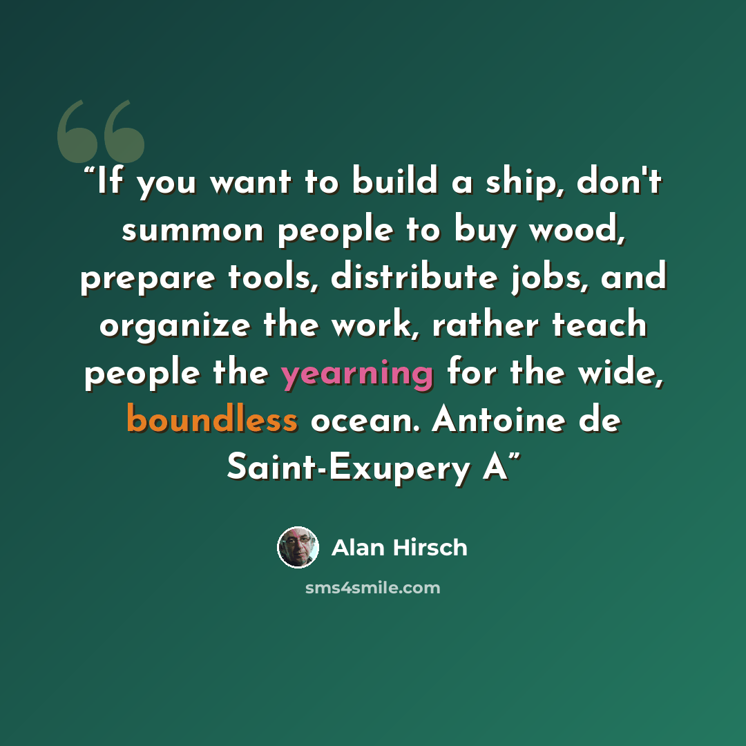 “If you want to build a ship, don't summon people to buy wood, prepare tools, distribute jobs, and organize the work, rather teach people the yearning for the wide, boundless ocean. Antoine de Saint-Exupery A” quote by Alan Hirsch