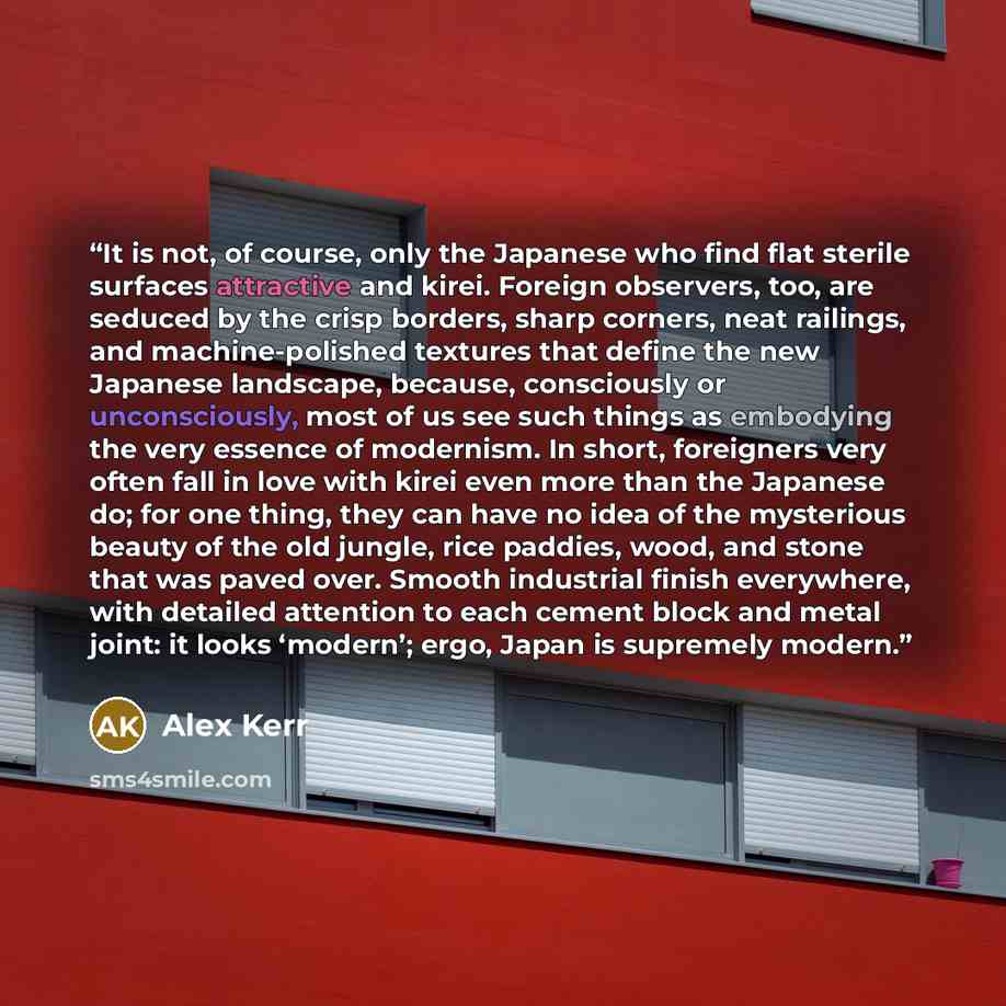 “It is not, of course, only the Japanese who find flat sterile surfaces attractive and kirei. Foreign observers, too, are seduced by the crisp borders, sharp corners, neat railings, and machine-polished textures that define the new Japanese landscape, because, consciously or unconsciously, most of…” quote by Alex Kerr