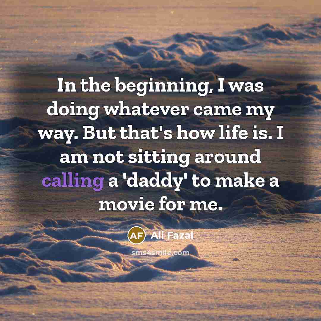 “In the beginning, I was doing whatever came my way. But that's how life is. I am not sitting around calling a 'daddy' to make a movie for me.” quote by Ali Fazal