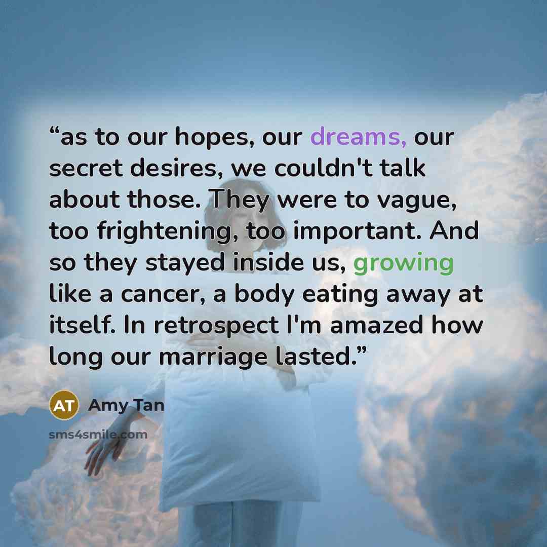 “as to our hopes, our dreams, our secret desires, we couldn't talk about those. They were to vague, too frightening, too important. And so they stayed inside us, growing like a cancer, a body eating away at itself. In retrospect I'm amazed how long our marriage lasted.” quote by Amy Tan