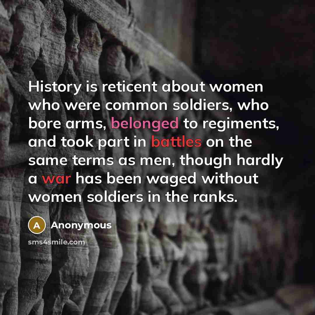 “History is reticent about women who were common soldiers, who bore arms, belonged to regiments, and took part in battles on the same terms as men, though hardly a war has been waged without women soldiers in the ranks.” quote by Anonymous