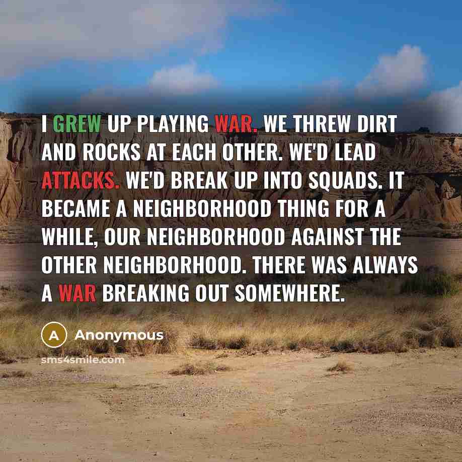 “I grew up playing war. We threw dirt and rocks at each other. We'd lead attacks. We'd break up into squads. It became a neighborhood thing for a while, our neighborhood against the other neighborhood. There was always a war breaking out somewhere.” quote by Anonymous