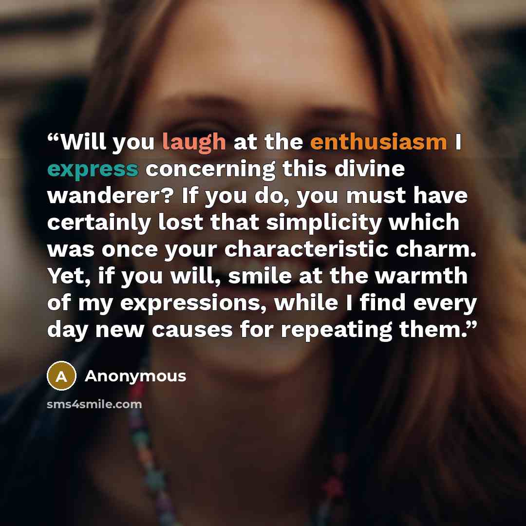 “Will you laugh at the enthusiasm I express concerning this divine wanderer? If you do, you must have certainly lost that simplicity which was once your characteristic charm. Yet, if you will, smile at the warmth of my expressions, while I find every day new causes for repeating them.” quote by Anonymous
